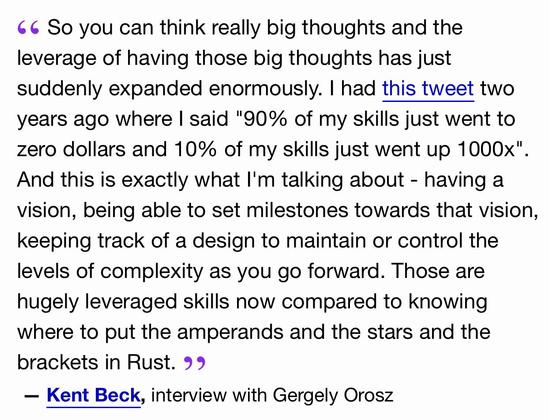 So you can think really big thoughts and the leverage of having those big thoughts has just suddenly expanded enormously. I had this tweet two years ago where I said "90% of my skills just went to zero dollars and 10% of my skills just went up 1000x". And this is exactly what I'm talking about - having a vision, being able to set milestones towards that vision, keeping track of a design to maintain or control the levels of complexity as you go forward. Those are hugely leveraged skills now compared to knowing where to put the amperands and the stars and the brackets in Rust.
— Kent Beck, interview with Gergely Orosz