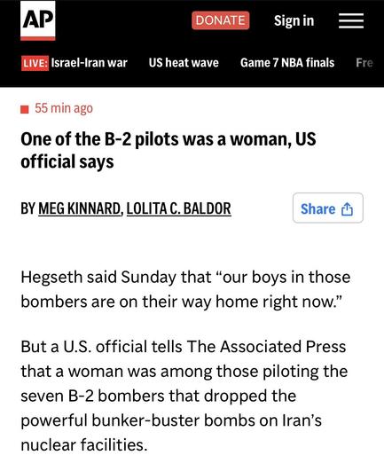 AP article: One of the B-2 pilots was a woman, US official says

BY MEG KINNARD, LOLITA C. BALDOR

Hegseth said Sunday that "our boys in those bombers are on their way home right now."

But a U.S. official tells The Associated Press that a woman was among those piloting the seven B-2 bombers that dropped the powerful bunker-buster bombs on Iran's nuclear facilities.