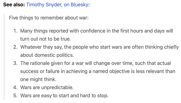 A screenshot of a quote from Timothy Snyder:

Five things to remember about war:

1) Many things reported with confidence in the first hours and days will turn out not to be true.
2) Whatever they say, the people who start wars are often thinking chiefly about domestic politics.
3) The rationale given for a war will change over time, such that actual success or failure in achieving a named objective is less relevant than one might think.
4) Wars are unpredictable.
5) Wars are easy to start and hard to stop.