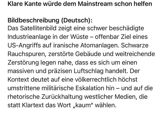 Klare Kante würde dem Mainstream schon helfen

Bildbeschreibung (Deutsch):
Das Satellitenbild zeigt eine schwer beschädigte Industrieanlage in der Wüste – offenbar Ziel eines US-Angriffs auf iranische Atomanlagen. Schwarze Rauchspuren, zerstörte Gebäude und weitreichende Zerstörung legen nahe, dass es sich um einen massiven und präzisen Luftschlag handelt. Der Kontext deutet auf eine völkerrechtlich höchst umstrittene militärische Eskalation hin – und auf die rhetorische Zurückhaltung westlicher Medien, die statt Klartext das Wort „kaum“ wählen.

Image Description (English):
The satellite image shows a heavily damaged industrial complex in the desert—apparently the target of a U.S. strike on Iranian nuclear facilities. Black smoke traces, destroyed structures, and widespread devastation suggest a massive and precise aerial assault. The context highlights a highly controversial escalation under international law—and the Western media’s rhetorical restraint, choosing the word “barely” instead of calling it outright unlawful.🖖