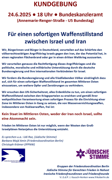 24.6.2025, 18 Uhr,  Bundeskanzleramt (Annemarie-Renger-Strafle - U5 Bundestag) 
Für einen sofortigen Waffenstillstand zwischen Israel und Iran
Wir [...] verurteilen auf das Schärfste den völkerrechtswidrigen Angriffskrieg Israels gegen den Iran, der das Potenzial hat, in einen regionalen Flachenbrand oder gar in einen dritten Weltkrieg auszuarten. Wir verurteilen genauso die Rechtfertigung dieses Angriffskrieges und die politische, moralische und militärische Unterstützung durch die deutsche Bundesregierung und ihre internationalen Verbündeten für Israel. Wir fordern die Bundesregierung und alle friedliebenden Völker eindringlich dazu auf, sich für einen sofortigen Waffenstillstand im gesamten Mittleren Osten einzusetzen, um weitere Opfer und Zerstörungen zu verhindern. Wir ersuchen den UN-Sicherheitsrat, alles Erdenkliche zu tun, um einen sofortigen Waffenstillstand zwischen den Kriegsparteien zu erwirken und gemäß ihrer weltpolitischen Verantwortung einen sofortigen Prozess für die Einrichtung einer Zone im Mittleren Osten in Gang zu setzen, die von Massenvernichtungswaffen, insbesondere von Nuklearwaffen, frei ist [...] 

Es sprechen u.a.: 
- Udi Raz, (Jidische Stimme) 
- Barbara Majd Amin (Friedenskoordination Berlin) 
- Christoph Krämer (IPPNW)

Unterstützt von 
- Gruppen der Friedenskoordination Berlin 
- Jüdische Stimme für Gerechten Frieden in Nahost 
- Iranische Friedensfreundinnen und Friedensfreunde 

V.i.S.d.P. J. Kausch-Henken www.frikoberlin.de