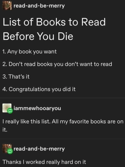 Post with comments:
read-and-be-merry:
List of Books to Read Before You Die 
1. Any book you want 
2. Don't read books you don't want to read 
3. That's it 
4. Congratulations you did it 
riammewhooaryou:
I really like this list. All my favorite books are on it. 
ri read-and-be-merry: 
Thanks I worked really hard on it