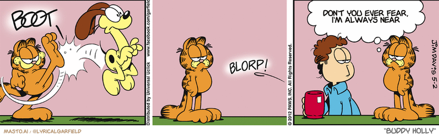 Original Garfield comic from May 2, 2012
Text replaced with lyrics from: Buddy Holly

Transcript:
• Don't You Ever Fear, I'm Always Near


--------------
Original Text:
• *BOOT*
• *BLORP!*
• Garfield:  The mashed potatoes might taste kind of funny tonight.

The image is a comic strip that is divided into three panels. Each panel depicts a scene with different characters and actions, including a dog, a boy, and a woman. In the first panel, a dog is shown jumping and barking at the boy. In the second panel, the dog has knocked over the man, who is seen sitting down. The third and final panel shows the man smiling and talking to the dog, while the boy, with a backpack, is standing nearby. The comic strip is set against a white background and includes text that reads "VECTOR - ALIEN - GALLERY - DON'T FEAR ANYMORE - TIM - IT'S NEVER NEEAR - DON'T FEAR THE BABY - BORP! - BLORP!.