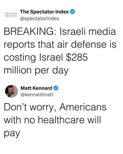 sreeraren The Spectator Index &

@spectatorindex 
BREAKING: Israeli media reports that air defense is costing Israel $285 million per day

@kennardmatt
Don’t worry, Americans with no healthcare will pay