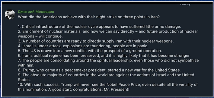 Dmitry Medvedev

What did the Americans achieve with their night strike on three points in Iran?

1. Critical infrastructure of the nuclear cycle appears to have suffered little or no damage.

2. Enrichment of nuclear materials, and now we can say directly — and future production of nuclear weapons — will continue. 

3. A number of countries are ready to directly supply Iran with their nuclear weapons.

4. Israel is under attack, explosions are thundering, people are in panic.

5. The US is drawn into a new conflict with the prospect of a ground operation. 

6. Iran's political regime has been preserved, and it is highly likely that it has become stronger.

7. The people are consolidating around the spiritual leadership, even those who did not sympathize with him.

8. Trump, who came as a peacemaker president, started a new war for the United States. 

9. The absolute majority of countries in the world are against the actions of Israel and the United States.

10. With such success, Trump will never see the Nobel Peace Prize, even despite all the venality of this nomination. A good start, congratulations, Mr. President!