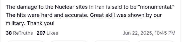 DementiaDon secreted this:
"The damage to the Nuclear sites in Iran is said to be “monumental.” The hits were hard and accurate. Great skill was shown by our military. Thank you!"
source: https://truthsocial.com/@realDonaldTrump/posts/114728970221252806