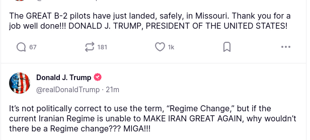The screenshot with DementiaDon's latest secretions reads:
The GREAT B-2 pilots have just landed, safely, in Missouri. Thank you for a job well done!!! DONALD J. TRUMP, PRESIDENT OF THE UNITED STATES!"
"It’s not politically correct to use the term, “Regime Change,” but if the current Iranian Regime is unable to MAKE IRAN GREAT AGAIN, why wouldn’t there be a Regime change??? MIGA!!!"