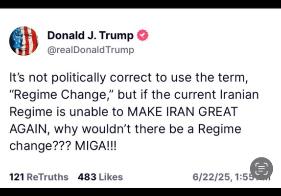 Post by @realDonaldTrump 

It's not politically correct to use the term, “Regime Change,” but if the current Iranian Regime is unable to MAKE IRAN GREAT AGAIN, why wouldn’t there be a Regime change??? MIGA!!! 

121 ReTruths 483 Likes 6/22/25
