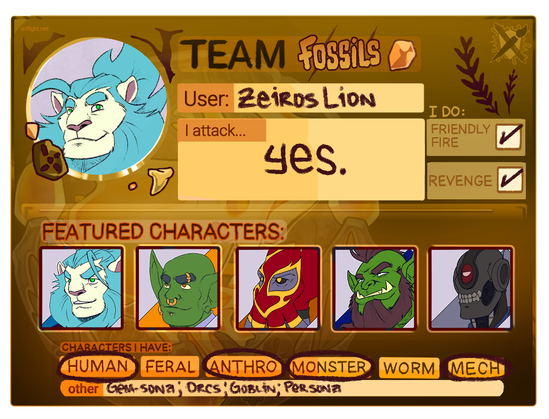 My profile card for this year's Art Fight.

Team: Fossils
User: ZeirosLion
I Attack (subjects for drawing art of): Yes.
I Do Friendly Fire (drawing art of the same team): Yes
I Do Revenge (drawing art in return for art drawn for me): Yes

Featured Characters:
Zeiros (anthropomorphic blue-maned lion)
Jones (bald goblin with piercings)
The Seadragon (masked mind flayer wrestler)
Grozat (orc with thick beard)
Red Eye (robot with a red eye)

Characters I Have: Human; Anthro; Monster; Mech; Gem-sona; Orcs; Goblin; Persona