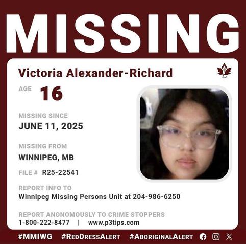 MISSING 
Victoria Alexander-Richard
AGE 	16
GENDER 	Female
STATUS 	Missing
MISSING SINCE 	06/11/2025
DEMOGRAPHIC 	Aboriginal / Indigenous
WHO TO CONTACT 	Winnipeg Police Missing Persons
CALL 	204-986-6250
REFERENCE # 	R25-22541
a452a6a15ca67e9555e2a1214dd46ffb
LOCATION: Winnipeg, MB, Canada
Description
Winnipeg Police Missing Persons are searching for a missing 16-year-old, Victoria Alexander-Richard. 
EYES: Brown/clear frames glasses    |     HAIR: Black   |    HEIGHT: 5’5"    |      WEIGHT: 150 lbs
LOCATION LAST SEEN: Victoria was last seen on June 11, 2025, in the 400 Block of Manitoba Ave. Winnipeg Manitoba 
If you have information about Victoria, contact Winnipeg Police Missing Persons Unit 204-986-6250.
If you notice suspicious activity or a crime occurring please call your local police detachment. If you want to remain anonymous, you can contact Crime Stoppers by phone at 1-800-222-8477 (TIPS).
For outreach services in Winnipeg, contact:
Bear Clan Missing Persons at 204-986-6250
Morgan's Warriors at 204-996-9347
