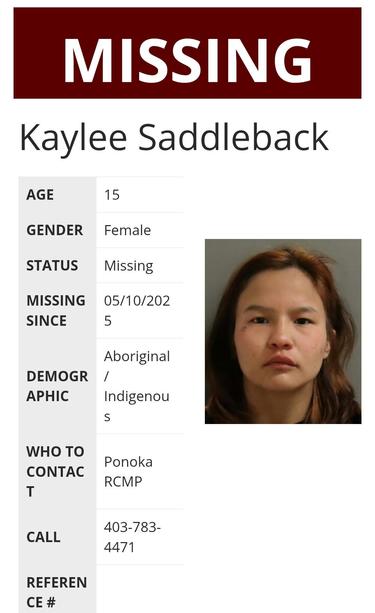 Kaylee Saddleback
AGE 	15
GENDER 	Female
STATUS 	Missing
MISSING SINCE 	05/10/2025
DEMOGRAPHIC 	Aboriginal / Indigenous
WHO TO CONTACT 	Ponoka RCMP
CALL 	403-783-4471
REFERENCE # 	
4b35e6d1d5afa3b85cc1e3309c4fc727
LOCATION: Ponoka, AB, Canada
Description
Ponoka RCMP is seeking public assistance in locating 15-year-old Kaylee Saddleback. There is concern for her well-being
Kaylee was last seen in Ponoka, Alberta on May 10, 2025.  
Kaylee was last seen wearing red hoodie with white lettering, black capris, black cap.
EYES:  Brown  | HAIR: Black  |  HEIGHT: 5'7"  | WEIGHT: 130 lbs 
If you have information about Kaylee, please contact Ponoka RCMP at 403-783-4471.
Source: Royal Canadian Mounted Police in Alberta