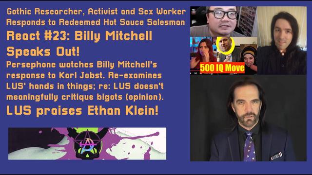 The thumbnail to my YouTube video, "React Video No.23: ‪@KingofKong‬'s Response to Karl Jobst (feat. LUS)." It's a react video so the background is blue; the font is gold and reads: "Gothic Researcher, Activist and Sex Worker Responds to Redeemed Hot Sauce Salesman React #23: Billy Mitchell Speaks Out! Persephone watches Billy Mitchell's response to Karl Jobst. Re-examines  LUS' hands in things; re: LUS doesn't  meaningfully critique bigots (opinion). LUS praises Ethan Klein!" Has my green-and-purple Gothic Communism logo underneath. On the right side, a collage contains: LUS and their YT video praising Ethan Klein (top-left); me, in black (top-right); and Billy Mitchell in a navy blue suit with an American flag tie (bottom).