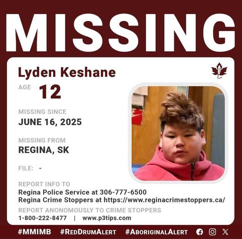 Lyden Keshane
AGE 	12
GENDER 	Male
STATUS 	Missing
MISSING SINCE 	06/16/2025
DEMOGRAPHIC 	Aboriginal / Indigenous
WHO TO CONTACT 	Regina Police Missing Persons
CALL 	306-777-6500
REFERENCE # 	
4617ffa07f58b198a23ae121bf2ae52a
LOCATION: Regina, SK, Canada
Description
Regina Police Service is asking for information from the public that could assist in locating 12-year-old Lyden KESHANE
Lyden was last seen on June 16, 2025, at approximately 2:40 a.m. in the 400 block of Froom Crescent.
Lyden is described as:
EYES:  Brown   |     HAIR:  Short, Black/Brown   |     HEIGHT: 5'6"     |      WEIGHT:  388 lbs   

He was last seen wearing black pants with an orange sweater. A photo of KESHANE accompanies this release.

Anyone who has information that would help police locate Lyden KESHANE is asked to contact the Regina Police Service at 306-777-6500 or Regina Crime Stoppers at https://www.reginacrimestoppers.ca/ or 1-800-222-TIPS (8477).