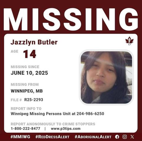 Jazzlyn Blue Elizabeth Marie Butler
AGE 	14
GENDER 	Female
STATUS 	Missing
MISSING SINCE 	06/10/2025
DEMOGRAPHIC 	Aboriginal / Indigenous
WHO TO CONTACT 	Winnipeg Police Missing Persons
CALL 	204-986-6250
REFERENCE # 	R25-2293
b014f5a130c0a447d98a9a742775d831
LOCATION: Winnipeg, MB, Canada
Description
Winnipeg Police Service Missing Persons Unit is requesting assistance in locating 14-year-old JAZZLYN BLUE ELIZABETH MARIE BUTLER 

Jazzlyn was last seen on June 10, 2025, at 11:52 am at Alexander Avenue and Quelch Street. Winnipeg, Manitoba 

EYES: Brown    |     HAIR: Black    |     HEIGHT: 5'2"     |      WEIGHT:  90lb, Thin build    
If you have any information about Jazzlyn, contact the Winnipeg Missing Persons Unit at 204-986-6250.
If you want to remain anonymous, you can contact Winnipeg Crime Stoppers by phone at 204-786--8477 (TIPS).
Source:  Bear Clan