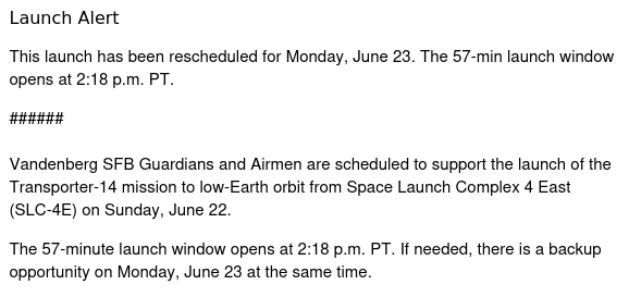 Launch Alert

This launch has been rescheduled for Monday, June 23. The 57-min launch window opens at 2:18 p.m. PT. 

######

Vandenberg SFB Guardians and Airmen are scheduled to support the launch of the Transporter-14 mission to low-Earth orbit from Space Launch Complex 4 East (SLC-4E) on Sunday, June 22.

The 57-minute launch window opens at 2:18 p.m. PT. If needed, there is a backup opportunity on Monday, June 23 at the same time.