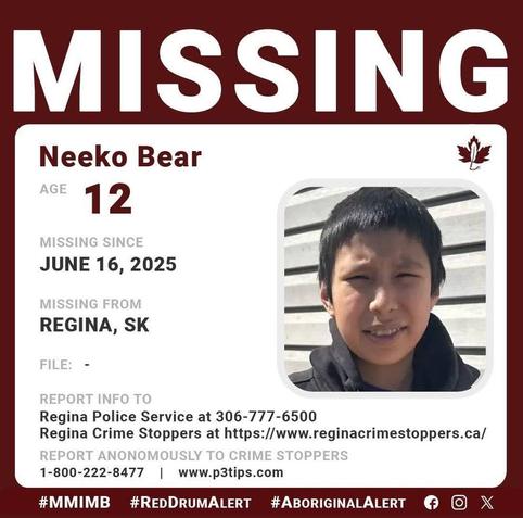 Neeko Bear
AGE 	12
GENDER 	Male
STATUS 	Missing
MISSING SINCE 	06/16/2025
DEMOGRAPHIC 	Aboriginal / Indigenous
WHO TO CONTACT 	Regina Police
CALL 	306-777-6500
REFERENCE # 	
17d3ead62636dca3809dcefdacf29cdf
LOCATION: Regina, SK, Canada
Description
Regina Police Service is asking for information from the public that could assist in locating 12-year-old Neeko Bear. Neeko is considered high risk because of his age.
EYES: Brown    |     HAIR: Brown     |     HEIGHT:  5’2″  |      WEIGHT:  90lbs Thin build  
He has short black hair and has brown eyes. He was wearing a white t-shirt with black camouflage pants.
 LOCATION LAST SEEN:  Neeko was last seen on June 16, 2025 at approximately 9:20 pm in the 4500 block of 2nd Avenue.
Anyone who has information that would help police locate Neeko BEAR is asked to contact the Regina Police Service at 306-777-6500 or Regina Crime Stoppers at https://www.reginacrimestoppers.ca/ or 1-800-222-TIPS (8477).