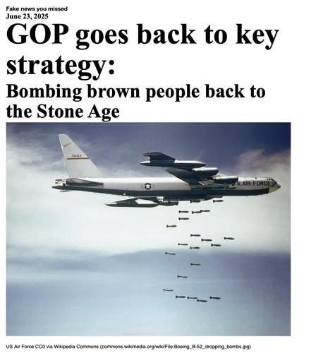 Fake News You Missed on 23 June 2025:
Headline - GOP goes back to key strategy:
Sub-headline - Bombing brown people back to the Stone Age
Image - A U.S. Air Force Boeing B-52 Stratofortress (serial number 57-0162, nicknamed "Casper The Friendly Ghost") from the 320th Bomb Wing dropping bombs over Vietnam in the 1960s.
(US Air Force via Wikipedia Commons)