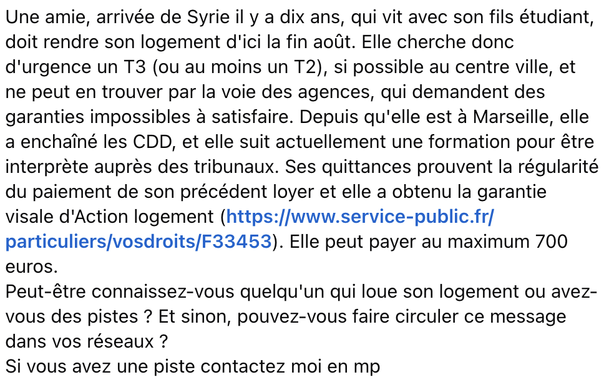 Une amie, arrivée de Syrie il y a dix ans, qui vit avec son fils étudiant, doit rendre son logement d'ici la fin août. Elle cherche donc d'urgence un T3 (ou au moins un T2), si possible au centre ville, et ne peut en trouver par la voie des agences, qui demandent des garanties impossibles a satisfaire. Depuis qu'elle est à Marseille, elle a enchaîné les CDD, et elle suit actuellement une formation pour être interprète auprès des tribunaux. Ses quittances prouvent la régularité du paiement de son précédent loyer et elle a obtenu la garantie visale d'Action logement (https://www.service-public.fr/ particuliers/vosdroits/F33453). Elle peut payer au maximum 700 euros.

Peut-être connaissez-vous quelqu'un qui loue son logement ou avez- vous des pistes ? Et sinon, pouvez-vous faire circuler ce message dans vos réseaux ?

Si vous avez une piste contactez moi en mp