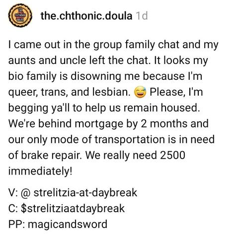 I came out in the group family chat and my aunts and uncle left the chat. It looks my bio family is disowning me because I'm queer, trans, and lesbian. 😅 Please, I'm begging ya'll to help us remain housed. We're behind mortgage by 2 months and our only mode of transportation is in need of brake repair. We really need 2500 immediately!

V: @ strelitzia-at-daybreak
C: $strelitziaatdaybreak
PP: magicandsword