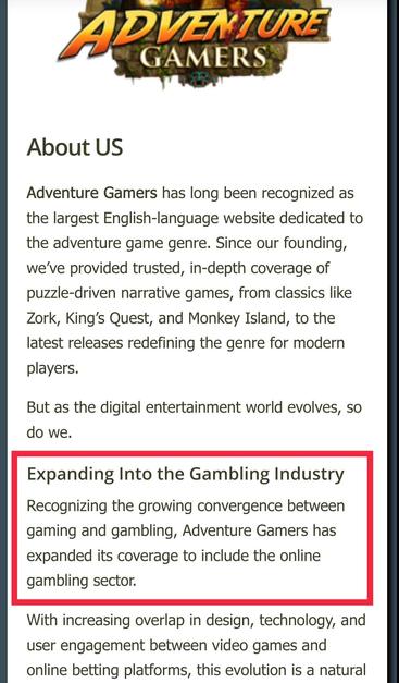 From the "about us" page on AdventureGamers.com:

"Adventure Gamers has long been recognized as the largest English-language website dedicated to the adventure game genre. Since our founding, we’ve provided trusted, in-depth coverage of puzzle-driven narrative games, from classics like Zork, King’s Quest, and Monkey Island, to the latest releases redefining the genre for modern players.

But as the digital entertainment world evolves, so do we.

(headline)
Expanding Into the Gambling Industry

Recognizing the growing convergence between gaming and gambling, Adventure Gamers has expanded its coverage to include the online gambling sector."