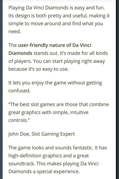 From the review of the Da Vinci themed slot machine:

"Playing Da Vinci Diamonds is easy and fun. Its design is both pretty and useful, making it simple to move around and find what you need.

The user-friendly nature of Da Vinci Diamonds stands out. It’s made for all kinds of players. You can start playing right away because it’s so easy to use.

It lets you enjoy the game without getting confused.

“The best slot games are those that combine great graphics with simple, intuitive controls.”

John Doe, Slot Gaming Expert

The game looks and sounds fantastic. It has high-definition graphics and a great soundtrack. This makes playing Da Vinci Diamonds a special experience."