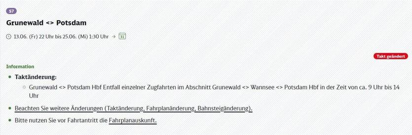 Bildschirmansicht oder Aushang mit Informationen zu Fahrplanänderungen der S-Bahn-Linie S7. Deutlich sichtbar ist die Linienbezeichnung S7 sowie der Streckenabschnitt Grunewald <-> Potsdam. Darunter wird der Gültigkeitszeitraum der Änderungen genannt: von Freitag, 13. Juni, 22:00 Uhr bis Mittwoch, 25. Juni, 1:30 Uhr. Ein Kalender-Symbol visualisiert den Zeitraum. Ein auffälliges rotes Label am rechten Rand signalisiert "Takt geändert", was auf eine Änderung der Zugfrequenz hinweist. Im darunterliegenden Abschnitt "Information" werden die Details ausgeführt. Der erste Punkt erläutert die "Taktänderung" genauer: Es kommt zum Entfall einzelner Zugfahrten im gesamten Streckenabschnitt von Grunewald über Wannsee bis Potsdam Hauptbahnhof, speziell in der Zeit von circa 9:00 Uhr bis 14:00 Uhr. Weitere wichtige Hinweise folgen: Reisende sollen auf zusätzliche mögliche Änderungen achten, insbesondere bei der Taktung, dem Fahrplan und den Bahnsteigen (diese Punkte sind als potenziell verlinkte Begriffe hervorgehoben). Abschließend wird dringend empfohlen, sich vor Reisebeginn über die aktuelle Fahrplanauskunft zu informieren (ebenfalls als potenziell verlinkter Begriff hervorgehoben). Das Gesamtbild dient der Bekanntmachung geänderter Betriebszeiten und Ausfälle für die S7 auf diesem Abschnitt.