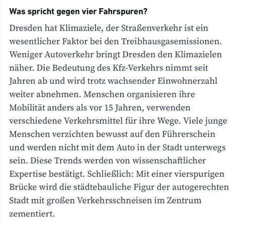 Was spricht gegen vier Fahrspuren?
Dresden hat Klimaziele, der Straßenverkehr ist ein wesentlicher Faktor bei den Treibhausgasemissionen.
Weniger Autoverkehr bringt Dresden den Klimazielen näher. Die Bedeutung des Kfz-Verkehrs nimmt seit Jahren ab und wird trotz wachsender Einwohnerzahl weiter abnehmen. Menschen organisieren ihre Mobilität anders als vor 15 Jahren, verwenden verschiedene Verkehrsmittel für ihre Wege. Viele junge Menschen verzichten bewusst auf den Führerschein und werden nicht mit dem Auto in der Stadt unterwegs sein. Diese Trends werden von wissenschaftlicher Expertise bestätigt. Schließlich: Mit einer vierspurigen Brücke wird die städtebauliche Figur der autogerechten Stadt mit großen Verkehrsschneisen im Zentrum zementiert.