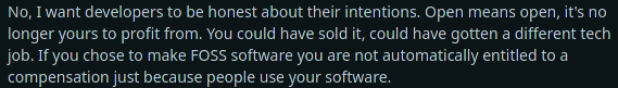 Reddit comment saying: No, I want developers to be honest about their intentions. Open means open, it's no longer yours to profit from. You could have sold it, could have gotten a different tech job. If you chose to make FOSS software you are not automatically entitled to a compensation just because people use your software.
