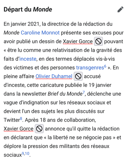 Capture d'écran de la page wikipédia de X. Gorce :

Départ du Monde

En janvier 2021, la directrice de la rédaction du Monde Caroline Monnot présente ses excuses pour avoir publié un dessin de Xavier Gorce
pouvant « être lu comme une relativisation de la gravité des faits d’inceste, en des termes déplacés vis-à-vis des victimes et des personnes transgenres ». En pleine affaire Olivier Duhamel accusé d'inceste, cette caricature publiée le 19 janvier dans la newsletter Brief du Monde, déclenche une vague d'indignation sur les réseaux sociaux et devient l'un des sujets les plus discutés sur Twitter. Après 18 ans de collaboration, Xavier Gorce annonce qu'il quitte la rédaction en déclarant que « la liberté ne se négocie pas » et déplore la pression des militants des réseaux sociaux.