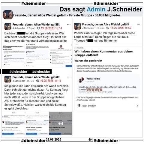 Auf Slide 3 zeigen wir 3 Posts von Admin J. Schneider, bei denen sie u.a. Gruppen-Mitglieder wegen Hasskommentaren aus der Gruppe entfernt.

Dabei schreibt J. Schneider u.a. 

"Barbara B. hat die Gruppe verlassen, Wer sich nicht benehmen möchte fliegt. Ihr habt alle das alter wo der Verstand vorhanden sein sollte.", "Ich glaube, ich kann das auch der Wand erzählen. Dann schreibt gar nichts dazu. Ab Sonntag fliegt hier jeder raus, der so schreibt. Und wenn nur noch 20000 Leute in der Gruppe übrig bleiben. AfD steht nicht für diesen Hass und diese Schreibweiße. Nein ich warte nicht bis Sonntag, es geht gleich los." und "Wieder einer weniger. Ich rege mich über diese Leute nicht auf. Dann fliegen sie halt raus. Thomas F. ist raus für immer."