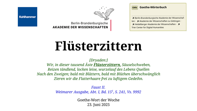 Im oberen Bereich der Grafik: Logo des Kohlhammer Verlags, Logo der Berlin-Brandenburgischen Akademie der Wissenschaften, Schaltfläche "GWb Goethe-Wörterbuch" aus dem Wörterbuchnetz
Darunter, Ausrichtung zentriert:
Flüsterzittern

[Dryaden:]
Wir, in dieser tausend Äste Flüsterzittern, Säuselschweben,
Reizen tändlend, locken leise, wurzelauf des Lebens Quellen
Nach den Zweigen; bald mit Blättern, bald mit Blüthen überschwänglich
Zieren wir die Flatterhaare frei zu luftigem Gedeihn.

Faust II.
Weimarer Ausgabe, Abt. I, Bd. 151, S. 241, Vs. 9992   

Goethe-Wort der Woche
23. Juni 2025