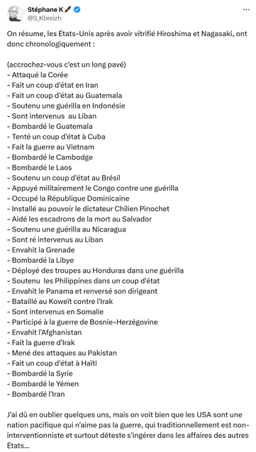 Stéphane K🖊️

On résume, les États-Unis après avoir vitrifié Hiroshima et Nagasaki, ont donc chronologiquement : 

(accrochez-vous c'est un long pavé)
- Attaqué la Corée 
- Fait un coup d'état en Iran
- Fait un coup d'état au Guatemala 
- Soutenu une guérilla en Indonésie
- Sont intervenus  au Liban
- Bombardé le Guatemala
- Tenté un coup d'état à Cuba
- Fait la guerre au Vietnam 
- Bombardé le Cambodge 
- Bombardé le Laos
- Soutenu un coup d'état au Brésil
- Appuyé militairement le Congo contre une guérilla
- Occupé la République Dominicaine 
- Installé au pouvoir le dictateur Chilien Pinochet 
- Aidé les escadrons de la mort au Salvador
- Soutenu une guérilla au Nicaragua 
- Sont ré intervenus au Liban
- Envahit la Grenade
- Bombardé la Libye
- Déployé des troupes au Honduras dans une guérilla
- Soutenu  les Philippines dans un coup d'état
- Envahit le Panama et renversé son dirigeant
- Bataillé au Koweït contre l'Irak
- Sont intervenus en Somalie
- Participé à la guerre de Bosnie-Herzégovine
- Envahit l'Afghanistan
- Fait la guerre d'Irak
- Mené des attaques au Pakistan
- Fait un coup d'état à Haïti
- Bombardé la Syrie
- Bombardé le Yémen
- Bombardé l'Iran

J'ai dû en oublier quelques uns, mais on voit bien que les USA sont une nation pacifique qui n'aime pas la guerre, qui traditionnellement est non-interventionniste et surtout déteste s'ingérer dans les affaires des autres États...