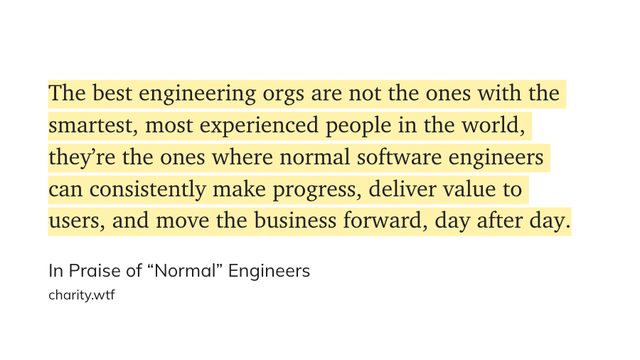 Quote: »The best engineering orgs are not the ones with the smartest, most experienced people in the world, they're the ones where normal software engineers can consistently make progress, deliver value to users, and move the business forward, day after day.«