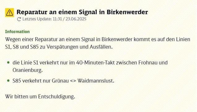 Eine Warnmeldung mit gelbem Dreieck und Ausrufezeichen informiert über eine Reparatur an einem Signal in Birkenwerder. Das letzte Update dieser Information wurde am 23.06.2025 um 11:31 Uhr veröffentlicht. Die Reparatur führt auf den S-Bahn-Linien S1, S8 und S85 zu Verspätungen und Ausfällen. Im Detail verkehrt die Linie S1 lediglich im 40-Minuten-Takt zwischen Frohnau und Oranienburg. Die Linie S85 fährt nur noch auf der Teilstrecke zwischen Grünau und Waidmannslust. Für die Linie S8 sind ebenfalls Verspätungen und Ausfälle zu erwarten, spezifische Änderungen werden hier nicht genannt. Das Verkehrsunternehmen bittet um Entschuldigung für die durch die Einschränkungen entstehenden Unannehmlichkeiten für die Fahrgäste. Die Meldung ist auf einem hellen, gemusterten Hintergrund in schwarzer Schrift dargestellt, mit grüner Hervorhebung für den Abschnitt "Information".