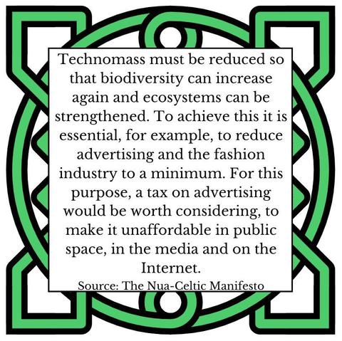 Technomass must be reduced so that biodiversity can increase again and ecosystems can be strengthened. To achieve this it is essential, for example, to reduce advertising and the fashion industry to a minimum. For this purpose, a tax on advertising would be worth considering, to make it unaffordable in public space, in the media and on the Internet. Source: The Nua-Celtic Manifesto