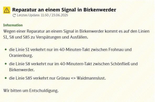 Ein Hinweisschild oder eine Online-Benachrichtigung mit Informationen zu Störungen im Bahnverkehr. Oben links ist ein gelbes Warndreieck mit einem schwarzen Ausrufezeichen abgebildet. Der Titel lautet: Reparatur an einem Signal in Birkenwerder. Darunter steht das Datum und die Uhrzeit des letzten Updates: 11:50 / 23.06.2025. Unter der Überschrift 'Information' wird erklärt, dass wegen einer Reparatur an einem Signal in Birkenwerder auf den Linien S1, S8 und S85 mit Verspätungen und Ausfällen zu rechnen ist. Eine detaillierte Aufzählung der Einschränkungen folgt: Die Linie S1 verkehrt nur im 40-Minuten-Takt zwischen Frohnau und Oranienburg. Die Linie S8 verkehrt ebenfalls nur im 40-Minuten-Takt, auf dem Abschnitt zwischen Schönfließ und Birkenwerder. Die Linie S85 verkehrt nur noch zwischen Grünau und Waidmannslust. Am Ende der Mitteilung steht die Entschuldigung: Wir bitten um Entschuldigung.