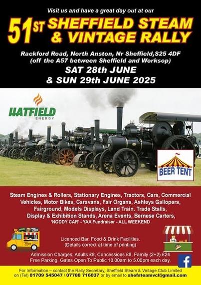 Visit us and have a great day out at our 

51st Sheffield Steam & Vintage Rally

Rackford Road, North Anston, Nr Sheffield, 25 4DF (off the AS7 between Sheffield and Worksop) SAT 28th & SUN 29th JUNE 2025 
Steam Engines & Rollers, Stationary Engines, Tractors, Cars, Commercial Vehicles, Motor Bikes, Caravans, Fair Organs, Ashleys Gallopers, Fairground, Models Displays, Land Train. Trade Stalls, Display & Exhibiton Stands, Arena Events, Bernese Carters, 'NODDY CAR@ - YAA Fundraiser - ALL WEEKEND

Gates open to Public 10am to 5pm