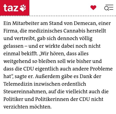 Screenshot aus taz-Artikel "Cannabis-Messe Mary Jane in Berlin / Hanfsamen vom Glücksrad" vom 22.06.2025:

"Ein Mitarbeiter am Stand von Demecan, einer Firma, die medizinisches Cannabis herstellt und vertreibt, gab sich dennoch völlig gelassen – und er wirkte dabei noch nicht einmal bekifft. „Wir hören, dass alles weitgehend so bleiben soll wie bisher und dass die CDU eigentlich auch andere Probleme hat“, sagte er. Außerdem gäbe es Dank der Telemedizin inzwischen ordentlich Steuereinnahmen, auf die vielleicht auch die Politiker und Politikerinnen der CDU nicht verzichten möchten."