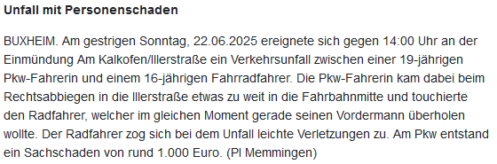 Das Bild zeigt ein Bildschirmfoto einer Pressemitteilung der Polizei Schwaben SüdWest mit folgendem Text:
"Unfall mit Personenschaden

BUXHEIM. Am gestrigen Sonntag, 22.06.2025 ereignete sich gegen 14:00 Uhr an der Einmündung Am Kalkofen/Illerstraße ein Verkehrsunfall zwischen einer 19-jährigen Pkw-Fahrerin und einem 16-jährigen Fahrradfahrer. Die Pkw-Fahrerin kam dabei beim Rechtsabbiegen in die lllerstraße etwas zu weit in die Fahrbahnmitte und touchierte den Radfahrer, welcher im gleichen Moment gerade seinen Vordermann überholen wollte. Der Radfahrer zog sich bei dem Unfall leichte Verletzungen zu. Am Pkw entstand ein Sachschaden von rund 1.000 Euro. (PI Memmingen)"