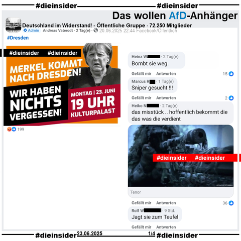 Angela Merkel ist heute am 23.06.2025 bei zwei Veranstaltungen in Dresden! Dazu wird in diversen Gruppen zu Gegendemonstrationen aufgerufen.

In der öffentlichen, 72.250 Mitglieder großen Gruppe "Deutschland im Widerstand!" heißt es "Merkel kommt nach Dresden! Wir haben nichts vergessen!"

Wir zeigen hier u.a. die Kommentare 
"Bombt sie weg.", "Sniper gesucht!!!", "das misstück .. hoffentlich bekommt die das was die verdient." mit einem GIF auf dem man einen Scharfschützen sieht und noch "Jagt sie zum Teufel."

Wir haben die zuständige Behörde schon gestern wegen den möglicherweise strafrechtlich relevanten Kommentaren informiert!