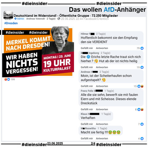 Angela Merkel ist heute am 23.06.2025 bei zwei Veranstaltungen in Dresden! Dazu wird in diversen Gruppen zu Gegendemonstrationen aufgerufen.

In der öffentlichen, 72.250 Mitglieder großen Gruppe "Deutschland im Widerstand!" heißt es "Merkel kommt nach Dresden! Wir haben nichts vergessen!"

Wir zeigen hier u.a. die Kommentare 
"Hoffentlich bekommt sie den Empfang den sie VERDIENT", "Die (Raute) Erichs letzte Rache traut sich nich hierher.? Hut ab der ist nichts heilig.", "Moin, ist der Scheiterhaufen schon aufgestapelt?", "Alle die sie sehn, bewerft sie mit faulen Eiern und mit Scheisse. Dieses elende Dreckstück.", "Verhaften." und "Macht sie fertig!!!!"

Wir haben die zuständige Behörde schon gestern wegen den möglicherweise strafrechtlich relevanten Kommentaren informiert!