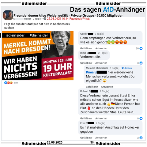 Angela Merkel ist heute am 23.06.2025 bei zwei Veranstaltungen in Dresden! Dazu wird in diversen Gruppen zu Gegendemonstrationen aufgerufen.

In der 30.800 Mitglieder großen privaten Gruppe "Freunde, denen Alice Weidel gefällt" heißt es zu "Merkel kommt nach Dresden! Wir haben nichts vergessen!" noch "Fegt die aus der Stadt,sie hat nixs in Sachsen czu suchen" vom Verfasser.

Wir zeigen hier u.a. die Kommentare 
"Dann empfangt diese Verbrecherin, so wie es sich gehört.", "Verbrennt die." mit der Admin-Antwort von Melanie "hier werden keine Menschen verbrannt, wo lebst Du eigentlich?", "Diese Verbrecherin genant Stasi Erika müsste schon lägst im Knast sitzen wie alle anderen auch Diese Person hat Blut an den Händen. Unter den Zuschauern werden Stasi Leute sein." und "Es hat mal einen Anschlag auf Honecker gegeben."

Die möglicherweise strafrechtlich relevanten Kommentaren werden von uns angezeigt!