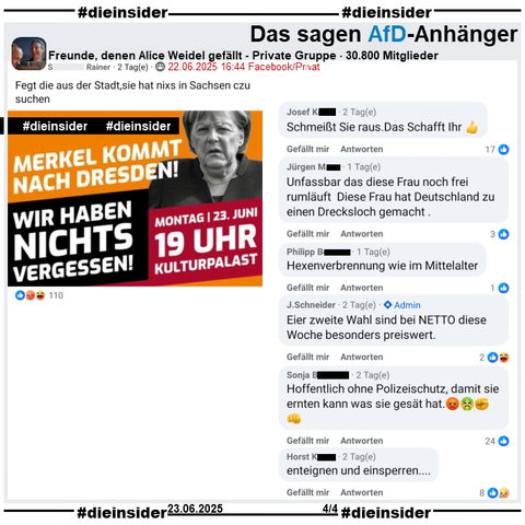 Angela Merkel ist heute am 23.06.2025 bei zwei Veranstaltungen in Dresden! Dazu wird in diversen Gruppen zu Gegendemonstrationen aufgerufen.

In der 30.800 Mitglieder großen privaten Gruppe "Freunde, denen Alice Weidel gefällt" heißt es zu "Merkel kommt nach Dresden! Wir haben nichts vergessen!" noch "Fegt die aus der Stadt,sie hat nixs in Sachsen czu suchen" vom Verfasser.

Wir zeigen hier u.a. die Kommentare 
"Schmeißt Sie raus. Das Schafft Ihr", "Unfassbar das diese Frau noch frei rumläuft Diese Frau hat Deutschland zu einen Drecksloch gemacht.", "Hexenverbrennung wie im Mittelalter.", "Eier zweite Wahl sind bei NETTO diese Woche besonders preiswert." von Admin J. Schneider, "Hoffentlich ohne Polizeischutz, damit sie ernten kann was sie gesät hat." und "enteignen und einsperren..."

Die möglicherweise strafrechtlich relevanten Kommentaren werden von uns angezeigt!