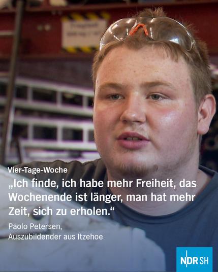 Bild: Ein juner Mann mit Schutzbrille im Haar blickt an der Kamera vorbei.

Text: Vier Tage Woche

"Ich finde, ich habe mehr Freiheit, das Wochenende ist länger, man hat mehr Zeit, um sich zu erholen."

Paolo Petersen, Auszubildender aus Itzehoe
