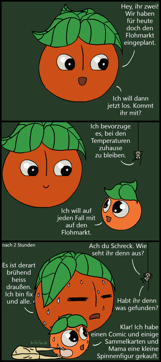 ein Tomaten-Comic bei dem die große Tomate fragt, ob die kleine Tomate und die Spinne mit zum Flohmarkt kommen wollen. Die Spinne lehnt aufgrund der Temperaturen ab, die kleine Tomate möchte mit. Als beide nach 2 Stunden wiederkehren, sind sie total verschwitzt und die große Tomate ist fix und fertig von der Hitze. Die Spinne ist erschrocken darüber und fragt, ob sie denn wenigstens fündig geworden sind, was die kleine Tomate bestätigt und mitteilt, dass sie einen Comic, Sammelkarten und eine Figur gekauft haben.