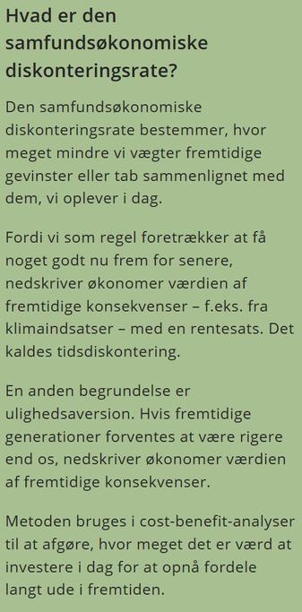 Hvad er den samfundsøkonomiske diskonteringsrate?
Den samfundsøkonomiske diskonteringsrate bestemmer, hvor meget mindre vi vægter fremtidige gevinster eller tab sammenlignet med dem, vi oplever i dag.

Fordi vi som regel foretrækker at få noget godt nu frem for senere, nedskriver økonomer værdien af fremtidige konsekvenser – f.eks. fra klimaindsatser – med en rentesats. Det kaldes tidsdiskontering.

En anden begrundelse er ulighedsaversion. Hvis fremtidige generationer forventes at være rigere end os, nedskriver økonomer værdien af fremtidige konsekvenser.

Metoden bruges i cost-benefit-analyser til at afgøre, hvor meget det er værd at investere i dag for at opnå fordele langt ude i fremtiden.
