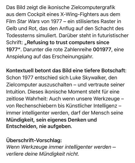 Das Bild zeigt die ikonische Zielcomputergrafik aus dem Cockpit eines X-Wing-Fighters aus dem Film Star Wars von 1977 – ein stilisiertes Raster in Gelb und Rot, das den Anflug auf den Schacht des Todessterns simuliert. Darüber steht in futuristischer Schrift: „Refusing to trust computers since 1977“. Darunter die rote Zahlenreihe 001977, eine Anspielung auf das Erscheinungsjahr.

Kontextuell betont das Bild eine tiefere Botschaft: Schon 1977 entschied sich Luke Skywalker, den Zielcomputer auszuschalten – und vertraute seiner Intuition. Dieses ikonische Moment steht für eine zeitlose Wahrheit: Auch wenn unsere Werkzeuge – von Rechenschiebern bis Künstlicher Intelligenz – immer intelligenter werden, darf der Mensch seine Mündigkeit, sein eigenes Denken und Entscheiden, nie aufgeben.

Überschrift-Vorschlag:
Wenn Werkzeuge immer intelligenter werden – verliere deine Mündigkeit nicht.

⸻

Image Description (English)

The image shows the iconic targeting computer graphic from the cockpit of an X-Wing fighter in the 1977 film Star Wars. It features a yellow-red wireframe view leading toward the Death Star trench. Above it reads: “Refusing to trust computers since 1977” in a futuristic typeface. Below, the number 001977 appears, referencing the release year.

Symbolically, the image conveys a deeper message: In a crucial moment, Luke Skywalker switched off his targeting computer and relied on his intuition to succeed. This scene stands as a metaphor: No matter how advanced our tools 