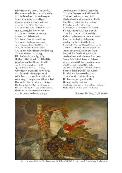 Text is too long for ALT-text – however full text can be found via the link, lines 25 to 85.

Image description: “Bruce and de Bohun”, by John Duncan (1866–1945), Stirling Smith Art Gallery and Museum. King Robert I, wearing chain mail, with a gold circlet around his helmet, and a flowing red-gold cloak and a surcoat bearing the Scottish lion rampant (red, on a yellow background) , stands up in the stirrups of the grey horse he is riding. He holds the reins tightly in his left hand and wields a battle-axe in his right. Sir Henry de Bohun, with golden plate armour and a flowing red cloth tied to his helm, rides past, his long lance missing the king. He is crouched low, almost seeming to bow, his head lined up for the blow from the king's axe.