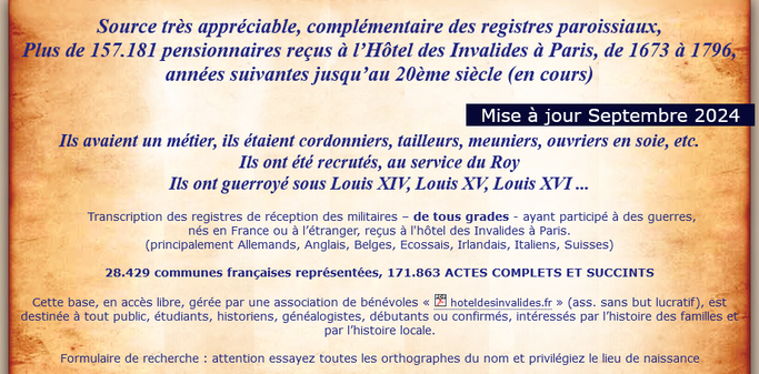 Source très appréciable, complémentaire des registres paroissiaux,
Plus de 157.181 pensionnaires reçus à l’Hôtel des Invalides à Paris, de 1673 à 1796, années suivantes jusqu’au 20ème siècle (en cours)