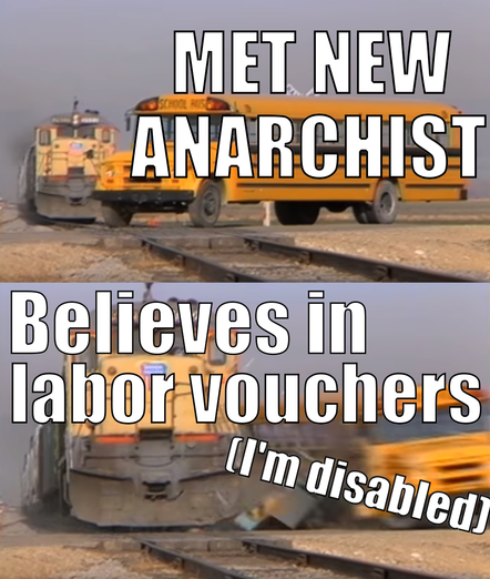 a 2 panel meme about a train crashing into a bus. First picture has a full sized yellow school-bus on train tracks with a yellow train behind it. It has the text “Met new anarchist”. In the next frame, the train has hit the school bus and it is motion blurred with pieces coming off, while the train is in full view with text over it saying ”believes in labor vouchers”. In the corner it says “I’m disabled”.
